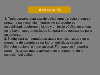 1. Toda persona acusada de delito tiene derecho a que se presuma su inocencia mientras no se pruebe su culpabilidad, conforme a la ley y en juicio público en el que se le hayan asegurado todas las garantías necesarias para su defensa. 2. Nadie será condenado por actos u omisiones que en el momento de cometerse no fueron delictivos según el Derecho nacional o internacional. Tampoco se impondrá pena más grave que la aplicable en el momento de la comisión del delito. Artículo 11 