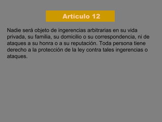 Nadie será objeto de ingerencias arbitrarias en su vida privada, su familia, su domicilio o su correspondencia, ni de ataques a su honra o a su reputación. Toda persona tiene derecho a la protección de la ley contra tales ingerencias o ataques. Artículo 12 