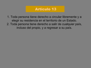 1. Toda persona tiene derecho a circular libremente y a elegir su residencia en el territorio de un Estado. 2. Toda persona tiene derecho a salir de cualquier país, incluso del propio, y a regresar a su país. Artículo 13 