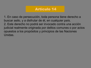 1. En caso de persecución, toda persona tiene derecho a buscar asilo, y a disfrutar de él, en cualquier país. 2. Este derecho no podrá ser invocado contra una acción judicial realmente originada por delitos comunes o por actos opuestos a los propósitos y principios de las Naciones Unidas. Artículo 14 