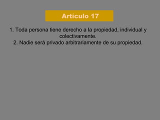 1. Toda persona tiene derecho a la propiedad, individual y colectivamente. 2. Nadie será privado arbitrariamente de su propiedad. Artículo 17 