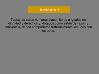 Artículo 1 Todos los seres humanos nacen libres e iguales en dignidad y derechos y, dotados como están de razón y conciencia, deben comportarse fraternalmente los unos con los otros. 