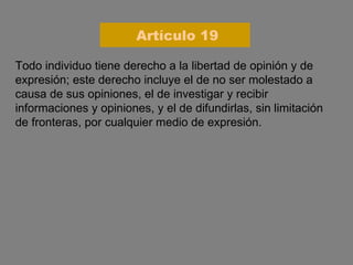 Todo individuo tiene derecho a la libertad de opinión y de expresión; este derecho incluye el de no ser molestado a causa de sus opiniones, el de investigar y recibir informaciones y opiniones, y el de difundirlas, sin limitación de fronteras, por cualquier medio de expresión. Artículo 19 