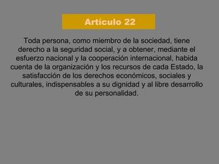 Toda persona, como miembro de la sociedad, tiene derecho a la seguridad social, y a obtener, mediante el esfuerzo nacional y la cooperación internacional, habida cuenta de la organización y los recursos de cada Estado, la satisfacción de los derechos económicos, sociales y culturales, indispensables a su dignidad y al libre desarrollo de su personalidad. Artículo 22 