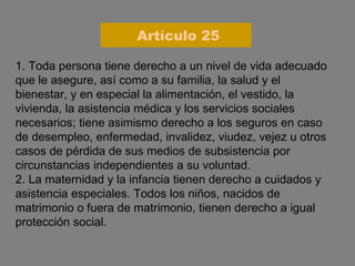 1. Toda persona tiene derecho a un nivel de vida adecuado que le asegure, así como a su familia, la salud y el bienestar, y en especial la alimentación, el vestido, la vivienda, la asistencia médica y los servicios sociales necesarios; tiene asimismo derecho a los seguros en caso de desempleo, enfermedad, invalidez, viudez, vejez u otros casos de pérdida de sus medios de subsistencia por circunstancias independientes a su voluntad. 2. La maternidad y la infancia tienen derecho a cuidados y asistencia especiales. Todos los niños, nacidos de matrimonio o fuera de matrimonio, tienen derecho a igual protección social. Artículo 25 