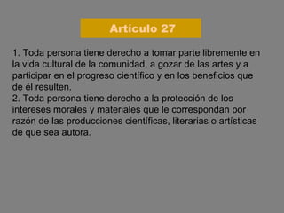 1. Toda persona tiene derecho a tomar parte libremente en la vida cultural de la comunidad, a gozar de las artes y a participar en el progreso científico y en los beneficios que de él resulten. 2. Toda persona tiene derecho a la protección de los intereses morales y materiales que le correspondan por razón de las producciones científicas, literarias o artísticas de que sea autora. Artículo 27 