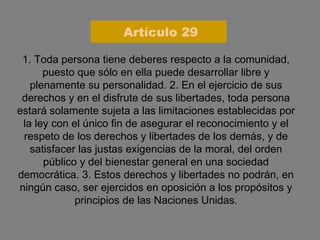 1. Toda persona tiene deberes respecto a la comunidad, puesto que sólo en ella puede desarrollar libre y plenamente su personalidad. 2. En el ejercicio de sus derechos y en el disfrute de sus libertades, toda persona estará solamente sujeta a las limitaciones establecidas por la ley con el único fin de asegurar el reconocimiento y el respeto de los derechos y libertades de los demás, y de satisfacer las justas exigencias de la moral, del orden público y del bienestar general en una sociedad democrática. 3. Estos derechos y libertades no podrán, en ningún caso, ser ejercidos en oposición a los propósitos y principios de las Naciones Unidas. Artículo 29 