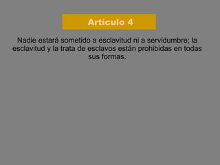 Nadie estará sometido a esclavitud ni a servidumbre; la esclavitud y la trata de esclavos están prohibidas en todas sus formas. Artículo 4 