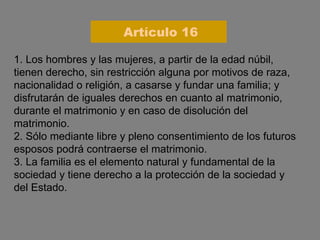1. Los hombres y las mujeres, a partir de la edad núbil, tienen derecho, sin restricción alguna por motivos de raza, nacionalidad o religión, a casarse y fundar una familia; y disfrutarán de iguales derechos en cuanto al matrimonio, durante el matrimonio y en caso de disolución del matrimonio. 2. Sólo mediante libre y pleno consentimiento de los futuros esposos podrá contraerse el matrimonio. 3. La familia es el elemento natural y fundamental de la sociedad y tiene derecho a la protección de la sociedad y del Estado. Artículo 16 