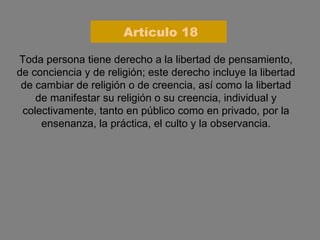 Toda persona tiene derecho a la libertad de pensamiento, de conciencia y de religión; este derecho incluye la libertad de cambiar de religión o de creencia, así como la libertad de manifestar su religión o su creencia, individual y colectivamente, tanto en público como en privado, por la ensenanza, la práctica, el culto y la observancia. Artículo 18 