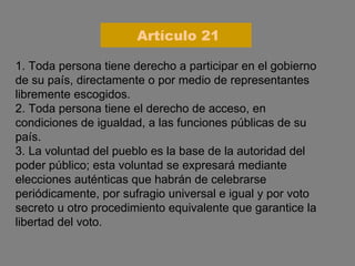 1. Toda persona tiene derecho a participar en el gobierno de su país, directamente o por medio de representantes libremente escogidos. 2. Toda persona tiene el derecho de acceso, en condiciones de igualdad, a las funciones públicas de su país. 3. La voluntad del pueblo es la base de la autoridad del poder público; esta voluntad se expresará mediante elecciones auténticas que habrán de celebrarse periódicamente, por sufragio universal e igual y por voto secreto u otro procedimiento equivalente que garantice la libertad del voto. Artículo 21 