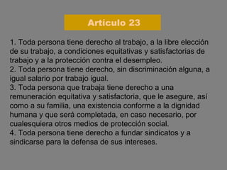 1. Toda persona tiene derecho al trabajo, a la libre elección de su trabajo, a condiciones equitativas y satisfactorias de trabajo y a la protección contra el desempleo. 2. Toda persona tiene derecho, sin discriminación alguna, a igual salario por trabajo igual. 3. Toda persona que trabaja tiene derecho a una remuneración equitativa y satisfactoria, que le asegure, así como a su familia, una existencia conforme a la dignidad humana y que será completada, en caso necesario, por cualesquiera otros medios de protección social. 4. Toda persona tiene derecho a fundar sindicatos y a sindicarse para la defensa de sus intereses. Artículo 23 