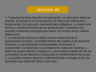 1. Toda pesona tiene derecho a la educación. La educación debe ser gratuita, al menos en lo concerniente a la instrucción elemental y fundamental. La instrucción elemental será obligatoria. La instrucción técnica y profesional habrá de ser generalizada; el acceso a los estudios superiores será igual para todos, en función de los méritos respectivos. 2. La educación tendrá por objeto el pleno desarrollo de la personalidad humana y el fortalecimiento del respeto a los derechos humanos y a las libertades fundamentales; favorecerá la comprensión, la tolerancia y la amistad entre todas las naciones y todos los grupos étnicos y religiosos; y promoverá el desarrollo de las actividades de las Naciones Unidas para el mantenimiento de la paz. 3. Los padres tendrán derecho preferentemente a escoger el tipo de educación que habrá de darse a sus hijos. Artículo 26 