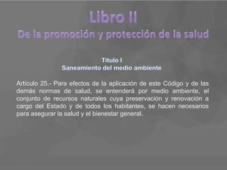 Artículo 25.- Para efectos de la aplicación de este Código y de las
demás normas de salud, se entenderá por medio ambiente, el
conjunto de recursos naturales cuya preservación y renovación a
cargo del Estado y de todos los habitantes, se hacen necesarios
para asegurar la salud y el bienestar general.
 