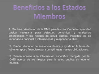 1. Reciben orientación de la OMS para la creación de la capacidad
básica necesaria para detectar, comunicar y evaluarlas
emergencias y los riesgos de salud pública, incluidos los de
importancia nacional e internacional, y responder a ellos.

2. Pueden disponer de asistencia técnica y ayuda en la tarea de
obtener apoyo financiero para cumplir esas nuevas obligaciones.

3. Tienen acceso a la información específica recogida por la
OMS acerca de los riesgos para la salud pública en todo el
mundo.
 