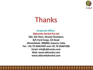 Corporate Office:
Abhumka Herbal Pvt Ltd
502, 5th Floor, Shreeji Chambers
B/h Ford Cargo, CG Road
Ahmedabad- 380006; Gujarat, India
Tel.: +91 79 26467407 and +91 79 26467408
Email: info@abhumka.com
Web: www.abhumka.com
www.abhumkaherbal.com
Thanks
 