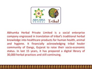 Abhumka Herbal Private Limited is a social enterprise
company engrossed in translation of tribal’s traditional herbal
knowledge into healthcare products for human health, animal
and hygiene. It financially acknowledging tribal healer
community of Dangs, Gujarat to raise their socio-economic
status. In last 15 years, it has prepared a digital library of
30,000 herbal practices and still continuing.
 