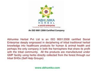 Abhumka Herbal Pvt Ltd is an ISO 9001:2008 certified Social
Enterprise deeply engrossed in deciphering of tribal traditional herbal
knowledge into healthcare products for human & animal health and
perhaps the only company in both the hemisphere that share its profit
with the tribal community. All the products are manufactured under
GMP facility using herbs directly collected from the forest through our
tribal SHGs (Self Help Groups)
www.abhumka.com
 