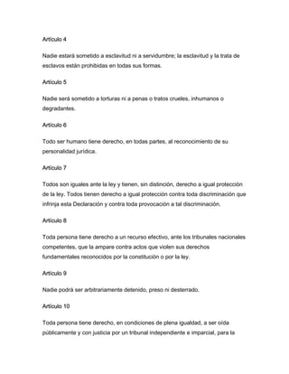 Artículo 4
Nadie estará sometido a esclavitud ni a servidumbre; la esclavitud y la trata de
esclavos están prohibidas en todas sus formas.
Artículo 5
Nadie será sometido a torturas ni a penas o tratos crueles, inhumanos o
degradantes.
Artículo 6
Todo ser humano tiene derecho, en todas partes, al reconocimiento de su
personalidad jurídica.
Artículo 7
Todos son iguales ante la ley y tienen, sin distinción, derecho a igual protección
de la ley. Todos tienen derecho a igual protección contra toda discriminación que
infrinja esta Declaración y contra toda provocación a tal discriminación.
Artículo 8
Toda persona tiene derecho a un recurso efectivo, ante los tribunales nacionales
competentes, que la ampare contra actos que violen sus derechos
fundamentales reconocidos por la constitución o por la ley.
Artículo 9
Nadie podrá ser arbitrariamente detenido, preso ni desterrado.
Artículo 10
Toda persona tiene derecho, en condiciones de plena igualdad, a ser oída
públicamente y con justicia por un tribunal independiente e imparcial, para la
 