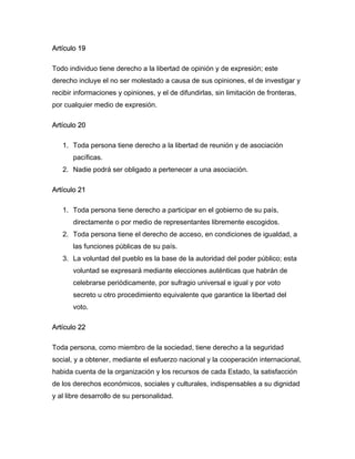 Artículo 19
Todo individuo tiene derecho a la libertad de opinión y de expresión; este
derecho incluye el no ser molestado a causa de sus opiniones, el de investigar y
recibir informaciones y opiniones, y el de difundirlas, sin limitación de fronteras,
por cualquier medio de expresión.
Artículo 20
1. Toda persona tiene derecho a la libertad de reunión y de asociación
pacíficas.
2. Nadie podrá ser obligado a pertenecer a una asociación.
Artículo 21
1. Toda persona tiene derecho a participar en el gobierno de su país,
directamente o por medio de representantes libremente escogidos.
2. Toda persona tiene el derecho de acceso, en condiciones de igualdad, a
las funciones públicas de su país.
3. La voluntad del pueblo es la base de la autoridad del poder público; esta
voluntad se expresará mediante elecciones auténticas que habrán de
celebrarse periódicamente, por sufragio universal e igual y por voto
secreto u otro procedimiento equivalente que garantice la libertad del
voto.
Artículo 22
Toda persona, como miembro de la sociedad, tiene derecho a la seguridad
social, y a obtener, mediante el esfuerzo nacional y la cooperación internacional,
habida cuenta de la organización y los recursos de cada Estado, la satisfacción
de los derechos económicos, sociales y culturales, indispensables a su dignidad
y al libre desarrollo de su personalidad.
 