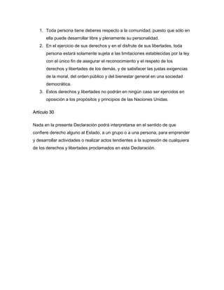 1. Toda persona tiene deberes respecto a la comunidad, puesto que sólo en
ella puede desarrollar libre y plenamente su personalidad.
2. En el ejercicio de sus derechos y en el disfrute de sus libertades, toda
persona estará solamente sujeta a las limitaciones establecidas por la ley
con el único fin de asegurar el reconocimiento y el respeto de los
derechos y libertades de los demás, y de satisfacer las justas exigencias
de la moral, del orden público y del bienestar general en una sociedad
democrática.
3. Estos derechos y libertades no podrán en ningún caso ser ejercidos en
oposición a los propósitos y principios de las Naciones Unidas.
Artículo 30
Nada en la presente Declaración podrá interpretarse en el sentido de que
confiere derecho alguno al Estado, a un grupo o a una persona, para emprender
y desarrollar actividades o realizar actos tendientes a la supresión de cualquiera
de los derechos y libertades proclamados en esta Declaración.
 
