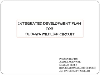 INTEGRATED DEVELOPMENT PLAN
FOR
DUDHWA WILDLIFE CIRCUIT

PRESENTED BY:
AADYA AGRAWAL
M.ARCH SEM-3
(RECREATION ARCHITECTURE)
JMI UNIVERSITY, N.DELHI

 