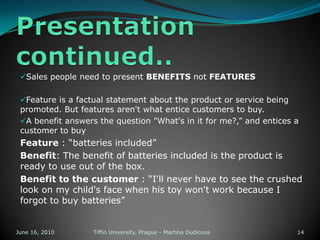 1.) Prospecting & QualifyingFirst step   identifying potential customerThere is a need to segment and target the customer, otherwise you will not know who to fully satisfyhow to qualify: by financial ability, volume, locations, special needs, etc.June 13, 2010Tiffin University, Prague - Martina Dudicova8