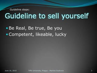 Guideline to sell yourselfBe Real, Be true, Be youCompetent, likeable, luckyJune 13, 2010Tiffin University, Prague - Martina Dudicova3Guideline steps: