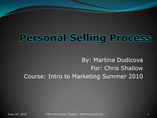 Personal Selling Process By: Martina Dudicova For: Chris Shallow Course: Intro to Marketing Summer 2010 June 13, 2010 1 Tiffin University, Prague - Martina Dudicova 