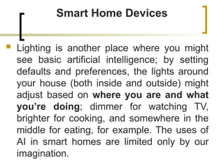 Smart Home Devices
 Lighting is another place where you might
see basic artificial intelligence; by setting
defaults and preferences, the lights around
your house (both inside and outside) might
adjust based on where you are and what
you’re doing; dimmer for watching TV,
brighter for cooking, and somewhere in the
middle for eating, for example. The uses of
AI in smart homes are limited only by our
imagination.
 