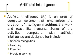 Artificial intelligence
 Artificial intelligence (AI) is an area of
computer science that emphasizes the
creation of intelligent machines that work
and react like humans. Some of the
activities computers with artificial
intelligence are designed for include:
 Speech recognition
 Learning
 Planning
 Problem solving
 