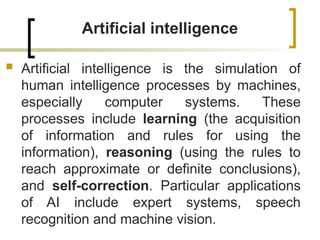 Artificial intelligence
 Artificial intelligence is the simulation of
human intelligence processes by machines,
especially computer systems. These
processes include learning (the acquisition
of information and rules for using the
information), reasoning (using the rules to
reach approximate or definite conclusions),
and self-correction. Particular applications
of AI include expert systems, speech
recognition and machine vision.
 