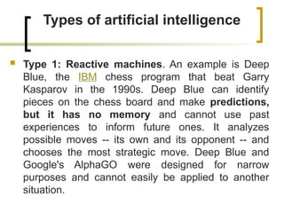 Types of artificial intelligence
 Type 1: Reactive machines. An example is Deep
Blue, the IBM chess program that beat Garry
Kasparov in the 1990s. Deep Blue can identify
pieces on the chess board and make predictions,
but it has no memory and cannot use past
experiences to inform future ones. It analyzes
possible moves -- its own and its opponent -- and
chooses the most strategic move. Deep Blue and
Google's AlphaGO were designed for narrow
purposes and cannot easily be applied to another
situation.
 