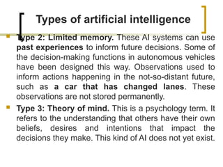 Types of artificial intelligence
 Type 2: Limited memory. These AI systems can use
past experiences to inform future decisions. Some of
the decision-making functions in autonomous vehicles
have been designed this way. Observations used to
inform actions happening in the not-so-distant future,
such as a car that has changed lanes. These
observations are not stored permanently.
 Type 3: Theory of mind. This is a psychology term. It
refers to the understanding that others have their own
beliefs, desires and intentions that impact the
decisions they make. This kind of AI does not yet exist.
 