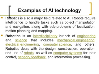 Examples of AI technology
 Robotics is also a major field related to AI. Robots require
intelligence to handle tasks such as object manipulation
and navigation, along with sub-problems of localization,
motion planning and mapping.
 Robotics is an interdisciplinary branch of engineering
and science that includes mechanical engineering,
electrical engineering, computer science, and others.
Robotics deals with the design, construction, operation,
and use of robots, as well as computer systems for their
control, sensory feedback, and information processing.
 