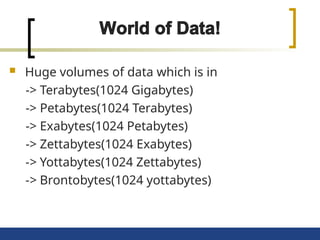  Huge volumes of data which is in
-> Terabytes(1024 Gigabytes)
-> Petabytes(1024 Terabytes)
-> Exabytes(1024 Petabytes)
-> Zettabytes(1024 Exabytes)
-> Yottabytes(1024 Zettabytes)
-> Brontobytes(1024 yottabytes)
 