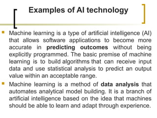 Examples of AI technology
 Machine learning is a type of artificial intelligence (AI)
that allows software applications to become more
accurate in predicting outcomes without being
explicitly programmed. The basic premise of machine
learning is to build algorithms that can receive input
data and use statistical analysis to predict an output
value within an acceptable range.
 Machine learning is a method of data analysis that
automates analytical model building. It is a branch of
artificial intelligence based on the idea that machines
should be able to learn and adapt through experience.
 