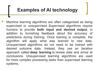 Examples of AI technology
 Machine learning algorithms are often categorized as being
supervised or unsupervised. Supervised algorithms require
humans to provide both input and desired output, in
addition to furnishing feedback about the accuracy of
predictions during training. Once training is complete, the
algorithm will apply what was learned to new data.
Unsupervised algorithms do not need to be trained with
desired outcome data. Instead, they use an iterative
approach called deep learning to review data and arrive at
conclusions. Unsupervised learning algorithms are used
for more complex processing tasks than supervised learning
systems.
 