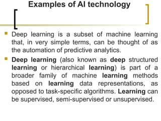 Examples of AI technology
 Deep learning is a subset of machine learning
that, in very simple terms, can be thought of as
the automation of predictive analytics.
 Deep learning (also known as deep structured
learning or hierarchical learning) is part of a
broader family of machine learning methods
based on learning data representations, as
opposed to task-specific algorithms. Learning can
be supervised, semi-supervised or unsupervised.
 