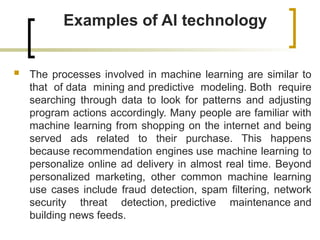 Examples of AI technology
 The processes involved in machine learning are similar to
that of data mining and predictive modeling. Both require
searching through data to look for patterns and adjusting
program actions accordingly. Many people are familiar with
machine learning from shopping on the internet and being
served ads related to their purchase. This happens
because recommendation engines use machine learning to
personalize online ad delivery in almost real time. Beyond
personalized marketing, other common machine learning
use cases include fraud detection, spam filtering, network
security threat detection, predictive maintenance and
building news feeds.
 