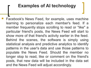 Examples of AI technology
 Facebook's News Feed, for example, uses machine
learning to personalize each member's feed. If a
member frequently stops scrolling to read or "like" a
particular friend's posts, the News Feed will start to
show more of that friend's activity earlier in the feed.
Behind the scenes, the software is simply using
statistical analysis and predictive analytics to identify
patterns in the user's data and use those patterns to
populate the News Feed. Should the member no
longer stop to read, like or comment on the friend's
posts, that new data will be included in the data set
and the News Feed will adjust accordingly.
 