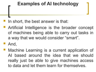 Examples of AI technology
 In short, the best answer is that:
 Artificial Intelligence is the broader concept
of machines being able to carry out tasks in
a way that we would consider “smart”.
 And,
 Machine Learning is a current application of
AI based around the idea that we should
really just be able to give machines access
to data and let them learn for themselves.
 