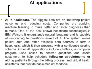AI applications
 AI in healthcare. The biggest bets are on improving patient
outcomes and reducing costs. Companies are applying
machine learning to make better and faster diagnoses than
humans. One of the best known healthcare technologies is
IBM Watson. It understands natural language and is capable
of responding to questions asked of it. The system mines
patient data and other available data sources to form a
hypothesis, which it then presents with a confidence scoring
schema. Other AI applications include chatbots, a computer
program used online to answer questions and assist
customers, to help schedule follow-up appointments or
aiding patients through the billing process, and virtual health
assistants that provide basic medical feedback.
 