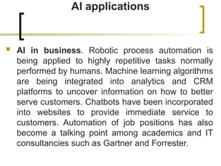 AI applications
 AI in business. Robotic process automation is
being applied to highly repetitive tasks normally
performed by humans. Machine learning algorithms
are being integrated into analytics and CRM
platforms to uncover information on how to better
serve customers. Chatbots have been incorporated
into websites to provide immediate service to
customers. Automation of job positions has also
become a talking point among academics and IT
consultancies such as Gartner and Forrester.
 