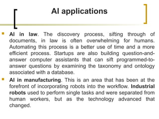 AI applications
 AI in law. The discovery process, sifting through of
documents, in law is often overwhelming for humans.
Automating this process is a better use of time and a more
efficient process. Startups are also building question-and-
answer computer assistants that can sift programmed-to-
answer questions by examining the taxonomy and ontology
associated with a database.
 AI in manufacturing. This is an area that has been at the
forefront of incorporating robots into the workflow. Industrial
robots used to perform single tasks and were separated from
human workers, but as the technology advanced that
changed.
 