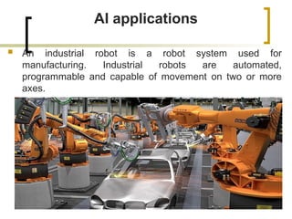 AI applications
 An industrial robot is a robot system used for
manufacturing. Industrial robots are automated,
programmable and capable of movement on two or more
axes.
 