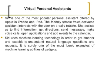 Virtual Personal Assistants
 Siri is one of the most popular personal assistant offered by
Apple in iPhone and iPad. The friendly female voice-activated
assistant interacts with the user on a daily routine. She assists
us to find information, get directions, send messages, make
voice calls, open applications and add events to the calendar.
 Siri uses machine-learning technology in order to get smarter
and capable-to-understand natural language questions and
requests. It is surely one of the most iconic examples of
machine learning abilities of gadgets.
 