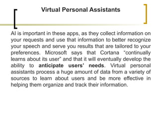 Virtual Personal Assistants
AI is important in these apps, as they collect information on
your requests and use that information to better recognize
your speech and serve you results that are tailored to your
preferences. Microsoft says that Cortana “continually
learns about its user” and that it will eventually develop the
ability to anticipate users’ needs. Virtual personal
assistants process a huge amount of data from a variety of
sources to learn about users and be more effective in
helping them organize and track their information.
 
