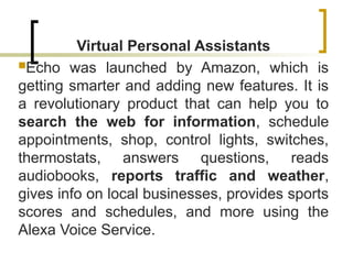 Virtual Personal Assistants
Echo was launched by Amazon, which is
getting smarter and adding new features. It is
a revolutionary product that can help you to
search the web for information, schedule
appointments, shop, control lights, switches,
thermostats, answers questions, reads
audiobooks, reports traffic and weather,
gives info on local businesses, provides sports
scores and schedules, and more using the
Alexa Voice Service.
 