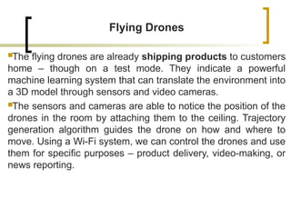 Flying Drones
The flying drones are already shipping products to customers
home – though on a test mode. They indicate a powerful
machine learning system that can translate the environment into
a 3D model through sensors and video cameras.
The sensors and cameras are able to notice the position of the
drones in the room by attaching them to the ceiling. Trajectory
generation algorithm guides the drone on how and where to
move. Using a Wi-Fi system, we can control the drones and use
them for specific purposes – product delivery, video-making, or
news reporting.
 